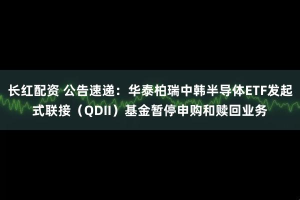 长红配资 公告速递：华泰柏瑞中韩半导体ETF发起式联接（QDII）基金暂停申购和赎回业务