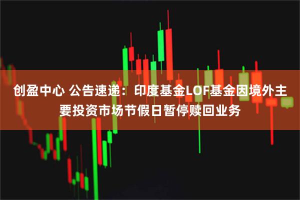 创盈中心 公告速递：印度基金LOF基金因境外主要投资市场节假日暂停赎回业务