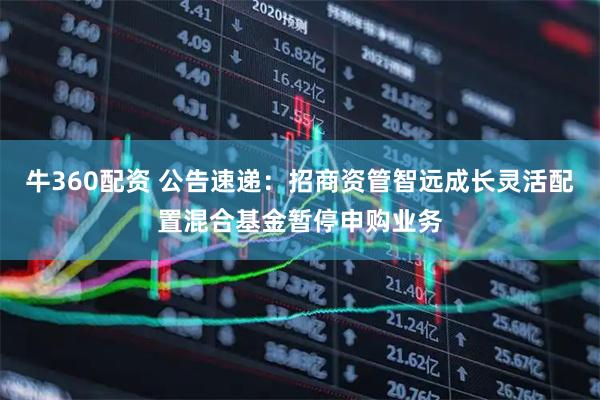 牛360配资 公告速递：招商资管智远成长灵活配置混合基金暂停申购业务