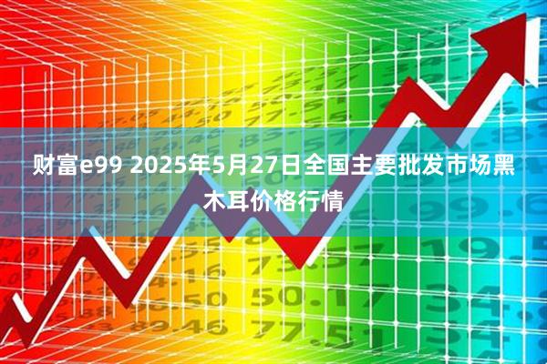 财富e99 2025年5月27日全国主要批发市场黑木耳价格行情