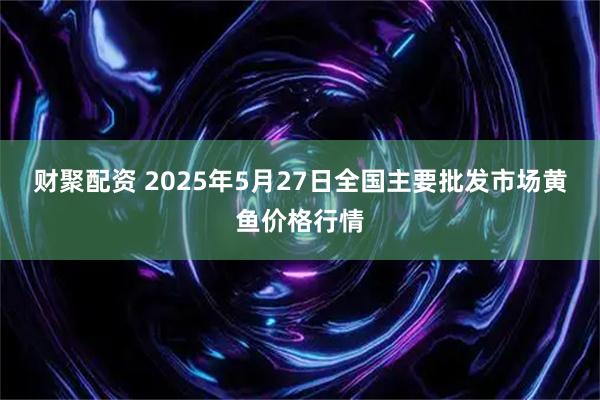 财聚配资 2025年5月27日全国主要批发市场黄鱼价格行情