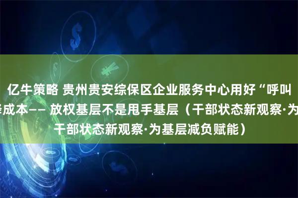 亿牛策略 贵州贵安综保区企业服务中心用好“呼叫权”，帮企业降成本—— 放权基层不是甩手基层（干部状态新观察·为基层减负赋能）