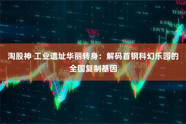 淘股神 工业遗址华丽转身：解码首钢科幻乐园的全国复制基因