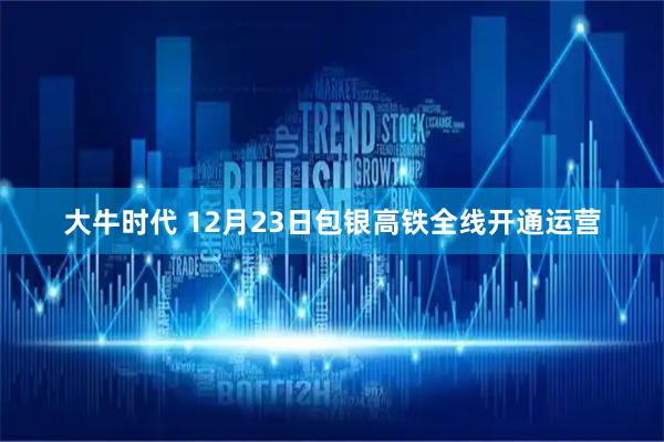 大牛时代 12月23日包银高铁全线开通运营