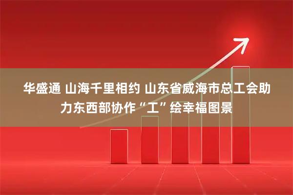 华盛通 山海千里相约 山东省威海市总工会助力东西部协作“工”绘幸福图景