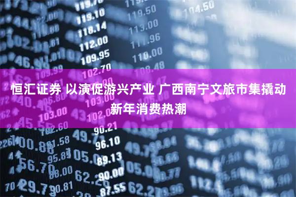 恒汇证券 以演促游兴产业 广西南宁文旅市集撬动新年消费热潮