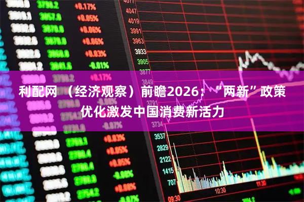 利配网 （经济观察）前瞻2026：“两新”政策优化激发中国消费新活力