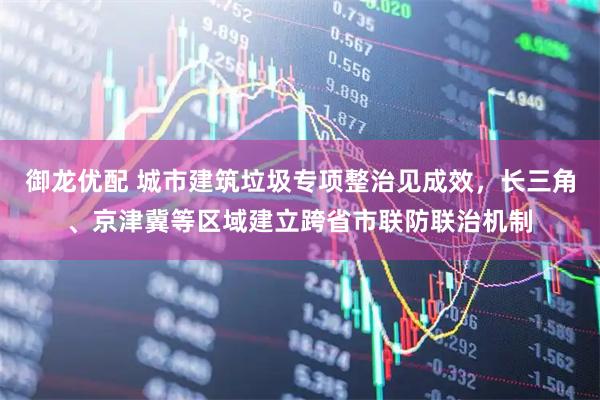 御龙优配 城市建筑垃圾专项整治见成效，长三角、京津冀等区域建立跨省市联防联治机制