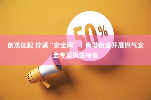 创惠优配 拧紧“安全阀”丨青塔街道开展燃气安全专项执法检查