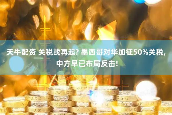 天牛配资 关税战再起? 墨西哥对华加征50%关税, 中方早已布局反击!